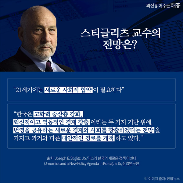 스티글리츠 교수의 전망은? "21세기에는 새로운 사회적 협약이 필요하다" "한국은 고학력 중산층 강화, 혁신적이고 역동적인 경제 창출 이라는 두 가지 기반 위에, 번영을 공유하는 새로운 경제와 사회를 창출하겠다는 전망을 가지고 과거와 다른 대란적인 경로를 개척하고 있다. 출처:Joseph E. Stiglitz. J노믹스와 한국의 새로운 정책 어젠다 (J-nomics and a New Policy Agenda in Korea). 5.15, 산업연구원 ※이미지 출처:연합뉴스