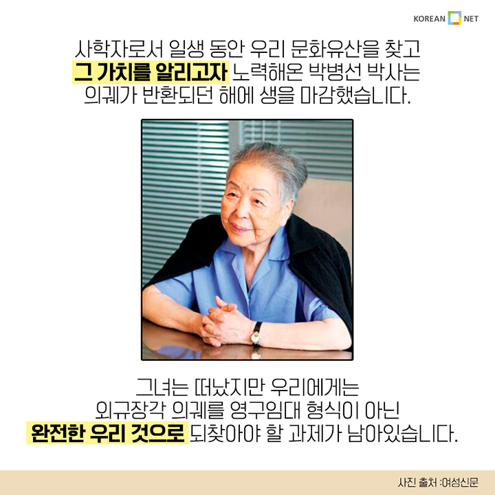 사학자로서 일생 동안 우리 문화유산을 찾고 그 가치를 알리고자 노력해온 박병선 박사는 의궤가 반환되던 해에 생을 마감했습니다. 그녀는 떠났지만 우리에게는 외규장각 의궤를 영구임대 형식이 아닌 완전한 우리 것으로 되찾아야 할 과제가 남아있습니다.