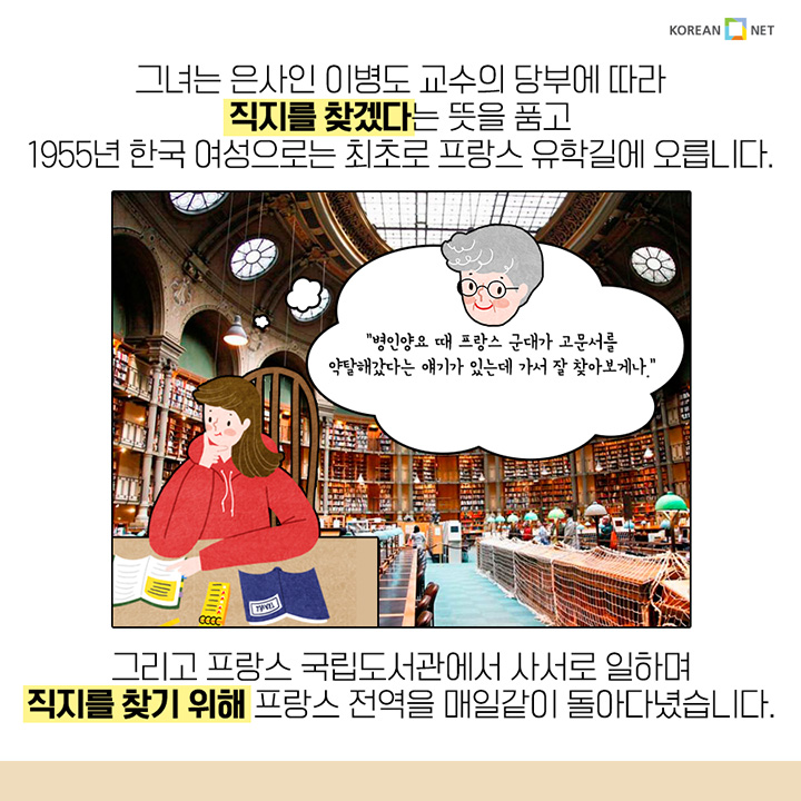 그녀는 은사인 이병도 교수의 당부에 따라 직지를 찾겠다는 뜻을 품고 1955년 한국 여성으로는 최초로 프랑스 유학길에 오릅니다. "병인양요 때 프랑스 군대가 고문서를 약탈해갔다는 얘기가 있는데 가서 잘 찾아보게나." 그리고 프랑스 국립도서관에서 사서로 일하며 직지를 찾기 위해 프랑스 전역을 매일같이 돌아다녔습니다. 