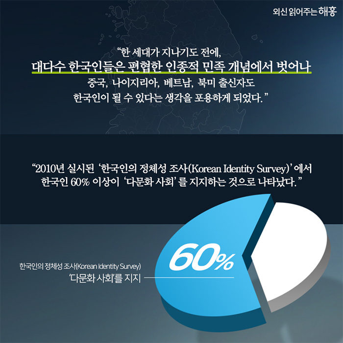 한 세대가 지나기도 전에, 대다수 한국인들은 편협한 인종적 민족 개념에서 벗어나 중국, 나이지리아, 베트남, 북미 출신자도 한국인이 될 수 있다는 생각을 포용하게 되었다.''2010년 실시된 ‘한국인의 정체성 조사(Korean Identity Survey)’에서 한국인 60% 이상이 ‘다문화 사회’를 지지하는 것으로 나타났다.