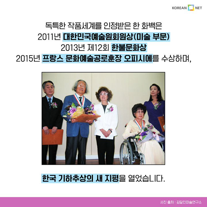 독특한 작품세계를 인정받은 한 화백은 2011년 대한민국예술회원상(미술 부문) 2013년 제12회 한불문화상 2015년 프랑스 문화예술공로훈장 오피시에를 수상하며, 한국 기하추상의 새 지평을 열었습니다.