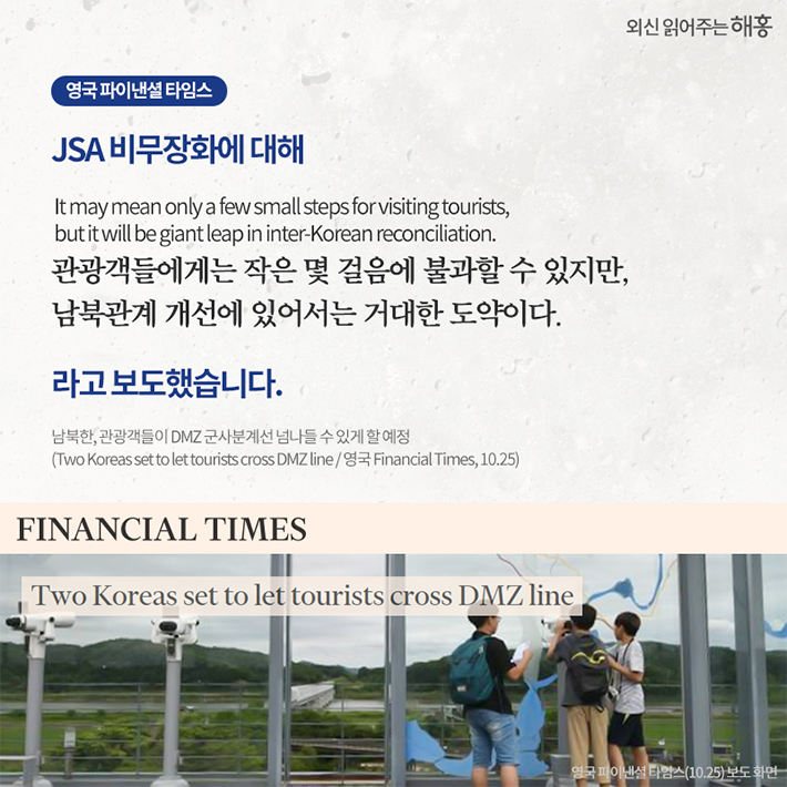 영국 파이낸셜 타임스, JSA 비무장화에 대해 It may mean only a few small steps for visiting tourists, but it will be giant leap in inter-Korean reconciliation.관광객들에게는 작은 몇 걸음에 불과할 수 있지만, 남북관계 개선에 있어서는 거대한 도약이다. 라고 보도했습니다.