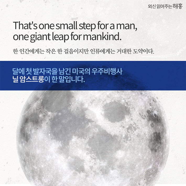 That's one small step for a man, one giant leap for mankind. 한 인간에게는 작은 한 걸음이지만 인류에게는 거대한 도약이다. 달에 첫 발자국을 남긴 미국의 우주비행사 닐 암스트롱이 한 말입니다.