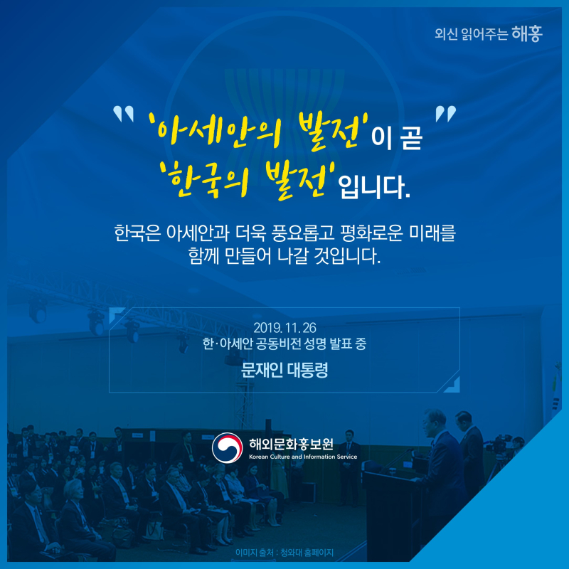 아세안의 발전이 곧 한국의 발전입니다.한국은 아세안과 더욱 풍요롭고 평화로운 미래를 함께 만들어나갈 것입니다.   2019. 11. 26  한·아세안 공동비전 성명 발표 중  문재인 대통령  해외문화홍보원