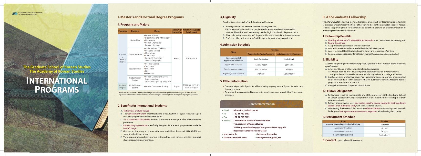 1. Master's and Doctoral Degree Programs 3. Eligibility 1. Programs and Majors II. AKS Graduate Fellowship The AKS Graduate Fellowship is a non-degree program which invites international students at overseas universities in the fields of Korean studies to the Graduate School of Korean Studies, supporting them for six months to help them grow to be a next generation of promising scholars in Korean studies. Programs Applicants must meet all of the following qualifications, A. A foreign national or a Korean national residing overseas A Korean national must have completed education outside of Korea which is compatible with Korea's elementary, middle, high school and college education B. Abachelor's degree or a Master's degree holder at the start of the desired semester C. Proficient either in Koreanor in English depending on the major applied for Divisions Humanities 4. Admission Schedule 1. Fellowship Benefits A. Monthly allowance of 750,000KRW for 6 months From 1 Sep to 28 Feb the following year) B. Round-trip airfare C. AKS professor's guidance as a research advisor D. On-campus accommodation available at the Fellow's expense F. Access to the AKS facilities including the library and Jangseogak Archives E. Korean language courses offered free of charge of academic environments allow) Steps Timeline Admission for Spring Semester Admission for Fall Semester Master's Culture and Arts Majors Medium of Minimum Language Instruction Requirement Korean History Diplomatics and Bibliography Philosophy Korean Linguistics Korean Literature Anthropology. Folklore Religious Studies Musicology Art History Cultural informatics Korean TOPIK level 4 Human Geography Political Science - Sociology Education Ethics •Economics Korean Classics and Global Communication (An interdisciplinary program) WOEFL80, IELTS 6.5 Korean Culture and Society English New TEPS 301 Doctoral Descree Announcement of Application Guidelines Early September Early March Application Deadline Early October Early April The Graduate School of Korean Studies The Academy of Korean Studies Social Sciences Results Announcement Midlune Mid December March 1" 2. Eligibility As of the beginning of the fellowship period, applicants must meet all of the following qualifications A. Aforeign national or a Korean national residing overseas NA Korean national must have completed education outside of Korea which is compatible with Korea's elementary, middle, high school and college education. B. Applicants are enrolled in a Master's or a doctoral degree program, or completed coursework and are in the status of ABD All But Dissertation in a Master's degree programatan overseas university C. An applicant's research topic pertains to Korea, Beginning of the Semester September 1" Global Korean Studies 5. Other Information INTERNATIONAL PROGRAMS Master's Degree Global Korean Studies • Coursework period is 2 years for a Master's degree program and 3 years for a doctoral degree program . An academic year consists of two semesters and courses are provided for 15 weeks per semester * Applicants who we from a country where English is an official language or obtained a degree at university agraduate school whose medium of instruction was English are exempt from the English language requirement 3. Fellows' Obligations A. Fellows are required to designate one of the professors at the Graduate School of Korean Studies whose specialty is most relevant to their research topic as their academic advisor B. Fellows should take at least one major specific course taught by their academic advisor or an individual study with their academic advisor C. Completing their research, fellows must submit a report summarizing their research findings and join a presentation session as a speaker before leaving the country 2. Benefits for International Students Contact Information 4. Recruitment Schedule A. Tuition fees are fully waived. B. The Government Grant monthly stipend of 750,000KRW for a year, renewable upon evaluation is provided to selected students. C. A 5:1 student-faculty ratio enables close one-on-one guidance of students by professors. D. Korean language courses specifically designed for academic purposes are available free of charge. E. On-campus dormitory accommodations are available at the rate of 543,000KRW per semester, double occupancy F. Various programs such as tutoring, writing clinic, and cultural activities support student's academic performance, •Email admission Intleaks.ac.kr Tel +82-31-730-8183 Fax +82-31-730-8189 • Address The Graduate School of Korean Studies The Academy of Korean Studies 323 Haogae-ro Bundang-gu Seongnam-si Gyeonggi do Republic of Korea (Postcode 13455) grad.aks.ac.kr • Intl.aks.ac.kr/english .facebook.com/aks.news Instagram.com/grad aks Steps Announcement of Application Guidelines Application Deadline Results Announcement Beginning of Fellowship Timeline Early May Late May Early july September 1" 5. Contact: grad_fellowshipeaks.ac.kr