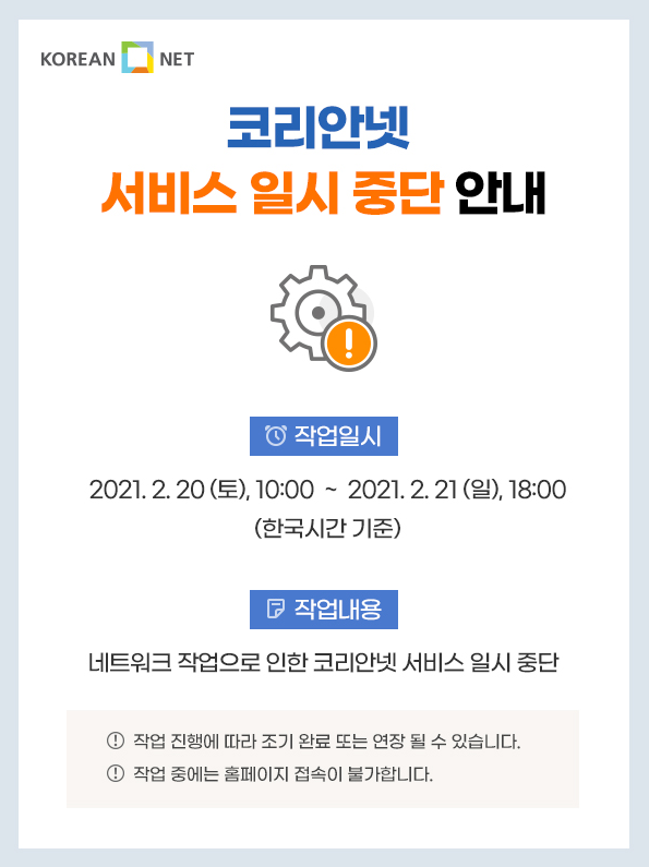 KOREAN NET 코리안넷 서비스 일시 중단 안내 0 작업일지 2021. 2. 20 (토), 10:00 ~ 2021. 2. 21 (일), 18:00 (한국시간 기준) 작업내용 네트워크 작업으로 인한 코리안넷 서비스 일시 중단 1 작업 진행에 따라 조기 완료 또는 연장 될 수 있습니다. 4 작업 중에는 홈페이지 접속이 불가합니다.