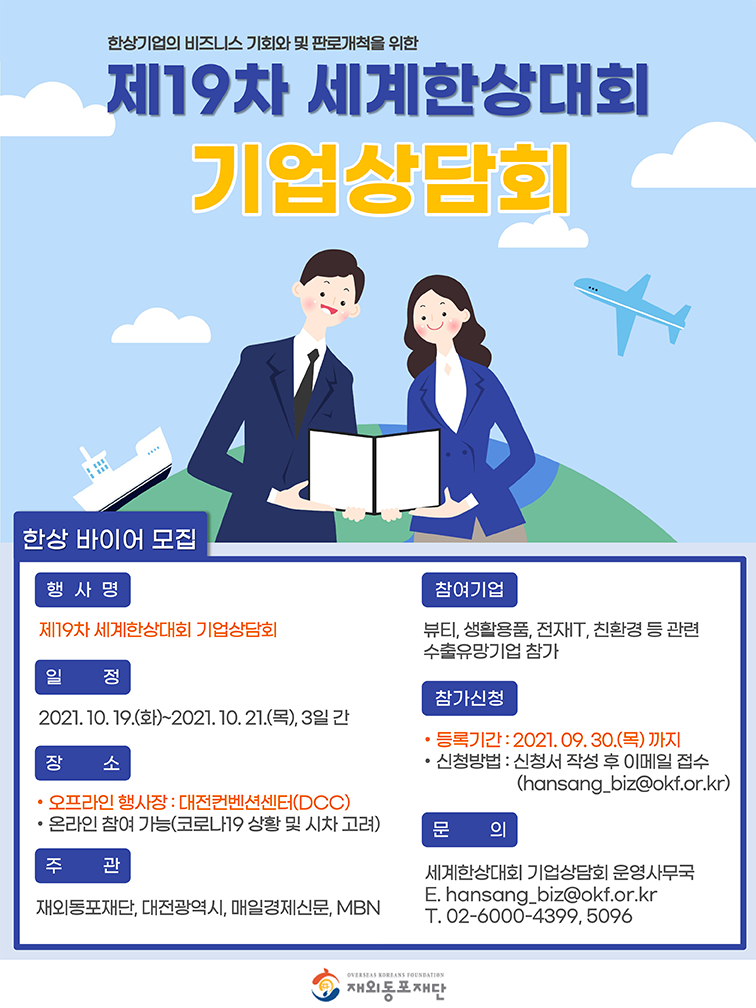 제19차 세계 한상대회  기업상담회  한상바이어모집 행사명 제19자 세계한상대회 기업상담회 일정 2021.10.19(화)~2021.10.21(목) 3일간 장소 오프라인 행사장 : 대전컨벤션(DOC) 온라인참여가능(코로나19 상황 및 시차고려) 주관 재외동포재단.대전광역시.매일경제신문.MBN 참여기업 뷰티.생활용품.전재T.친황경등 관련 수출유망기업 참가  참가신청 등록기간 : 2021.09.30(목) 까지 신청방법 : 신청서 작성후 메일접수