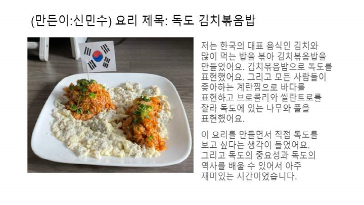 (만든이: 신민수) 요리 제목: 독도 김치볶음밥 저는 한국의 대표 음식인 김치와 많이 먹는 밥을 볶아 김치볶음밥을 만들었어요. 김치볶음밥으로 독도를 표현했어요. 그리고 모든 사람들이 좋아하는 계란찜으로 바다를 표현하고 브로콜리와 씰란트로를 잘라 독도에 있는 나무와 풀을 표현했어요. 이 요리를 만들면서 직접 독도를 보고 싶다는 생각이 들었어요. 그리고 독도의 중요성과 독도의 역사를 배울 수 있어서 아주 재미있는 시간이었습니다.