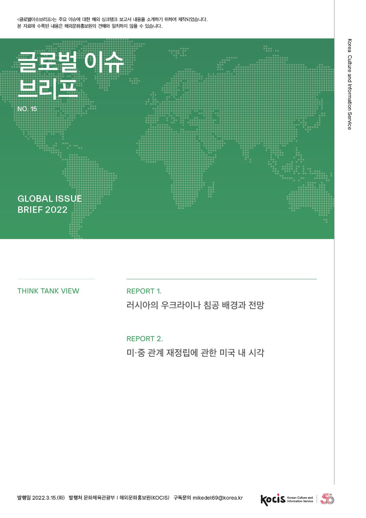 <글로벌이슈브리프는 주요 이슈에 대한 해외 싱크탱크 보고서 내용을 소개하기 위하여 제작되었습니다. 본 자료에 수록된 내용은 해외문화홍보원의 견해와 일치하지 않을 수 있습니다. 글로벌 이슈 | 브리프 Korea Culture and Information Service | NO.15 GLOBAL ISSUE BRIEF 2022 THINK TANK VIEW REPORT 1. 러시아의 우크라이나 침공 배경과 전망 REPORT 2. 미·중 관계 재정립에 관한 미국 내 시각 th 발행일 2022.3.15.(화) 발행처 문화체육관광부 | 해외문화홍보원(KOCIS) 구독문의 mikedel69@korea.kr Korean Culture and Information Service<글로벌이슈브리프는 주요 이슈에 대한 해외 싱크탱크 보고서 내용을 소개하기 위하여 제작되었습니다. 본 자료에 수록된 내용은 해외문화홍보원의 견해와 일치하지 않을 수 있습니다. 글로벌 이슈 | 브리프 Korea Culture and Information Service | NO.15 GLOBAL ISSUE BRIEF 2022 THINK TANK VIEW REPORT 1. 러시아의 우크라이나 침공 배경과 전망 REPORT 2. 미·중 관계 재정립에 관한 미국 내 시각 th 발행일 2022.3.15.(화) 발행처 문화체육관광부 | 해외문화홍보원(KOCIS) 구독문의 mikedel69@korea.kr Korean Culture and Information Service