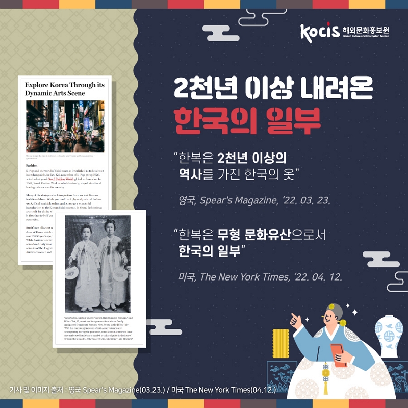 KociS 해외문화홍보원 해외문화홍보원 in Gulure and intensive Explore Korea Through its Dynamic Arts Scene 2천년 이상 내려온 한국의 일부 “한복은 2천년 이상의 역사를 가진 한국의 옷 E the worde n tilarle DC lothe Wook couvealth isodad cutes 093, Spear's Magazine, 22. 03. 23. “한복은 무형 문화유산으로서 한국의 일부, 017, The New York Times, 22.04. 12. AA 기사 및 이미지 출처 : 영국 Spear's Magazine(03.23.) / 미국 The New York Times (04.12.) )