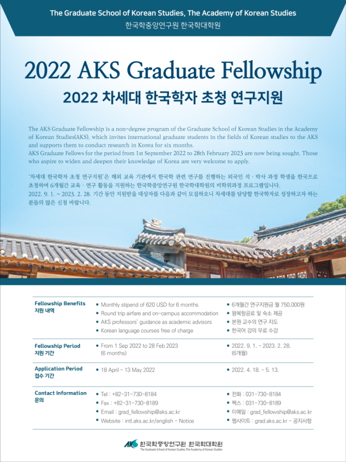 The Graduate School of Korean Studies, The Academy of Korean Studies 한국학중앙연구원 한국학대학원 2022 AKS Graduate Fellowship 2022 차세대 한국학자 초청 연구지원 The AKS Graduate Fellowship is a non-degree program of the Graduate School of Korean Studies in the Academy of Korean Studies(AKS), which invites international graduate students in the fields of Korean studies to the AKS and supports them to conduct research in Korea for six months. AKS Graduate Fellows for the period from 1st September 2022 to 28th February 2023 are now being sought. Those who aspire to widen and deepen their knowledge of Korea are very welcome to apply. ‘차세대 한국학자 초청 연구지원'은 해외 교육 기관에서 한국학 관련 연구를 진행하는 외국인 석·박사 과정 학생을 한국으로 초청하여 6개월간 교육·연구 활동을 지원하는 한국학중앙연구원 한국학대학원의 비학위과정 프로그램입니다. 2022. 9. 1. ~ 2023. 2. 28. 기간 동안 지원받을 대상자를 다음과 같이 모집하오니 차세대를 담당할 한국학자로 성장하고자 하는 분들의 많은 신청 바랍니다. as CWVANS II) III The IRE IIIIII ILLI Fellowship Benefits 지원 내역 • Monthly stipend of 620 USD for 6 months | • Round trip airfare and on-campus accommodation • AKS professors' guidance as academic advisors | • Korean language courses free of charge • 6개월간 연구지원금 월 750,000원 • 왕복항공료 및 숙소 제공 ● 본원 교수의 연구 지도 • 한국어 강의 무료 수강 Fellowship Period 지원 기간 • From 1 Sep 2022 to 28 Feb 2023 (6 months) ● 2022. 9. 1. ~ 2023. 2. 28. (6개월) Application Period 접수기간 ● 18 April ~ 13 May 2022 ● 2022. 4. 18. ~ 5. 13. Contact Information 문의 | • Tel : +82-31-730-8184 • Fax : +82-31-730-8189 • Email : grad_fellowship@aks.ac.kr • Website : intl.aks.ac.kr/english - Notice ● 전화 : 031-730-8184 • 팩스 : 031-730-8189 • 002: grad_fellowship@aks.ac.kr • 웹사이트 : grad.aks.ac.kr - 공지사항 MK 한국학중앙연구원 한국학대학원 The Graduate School of Korean Studies, The Academy of Korean Studi