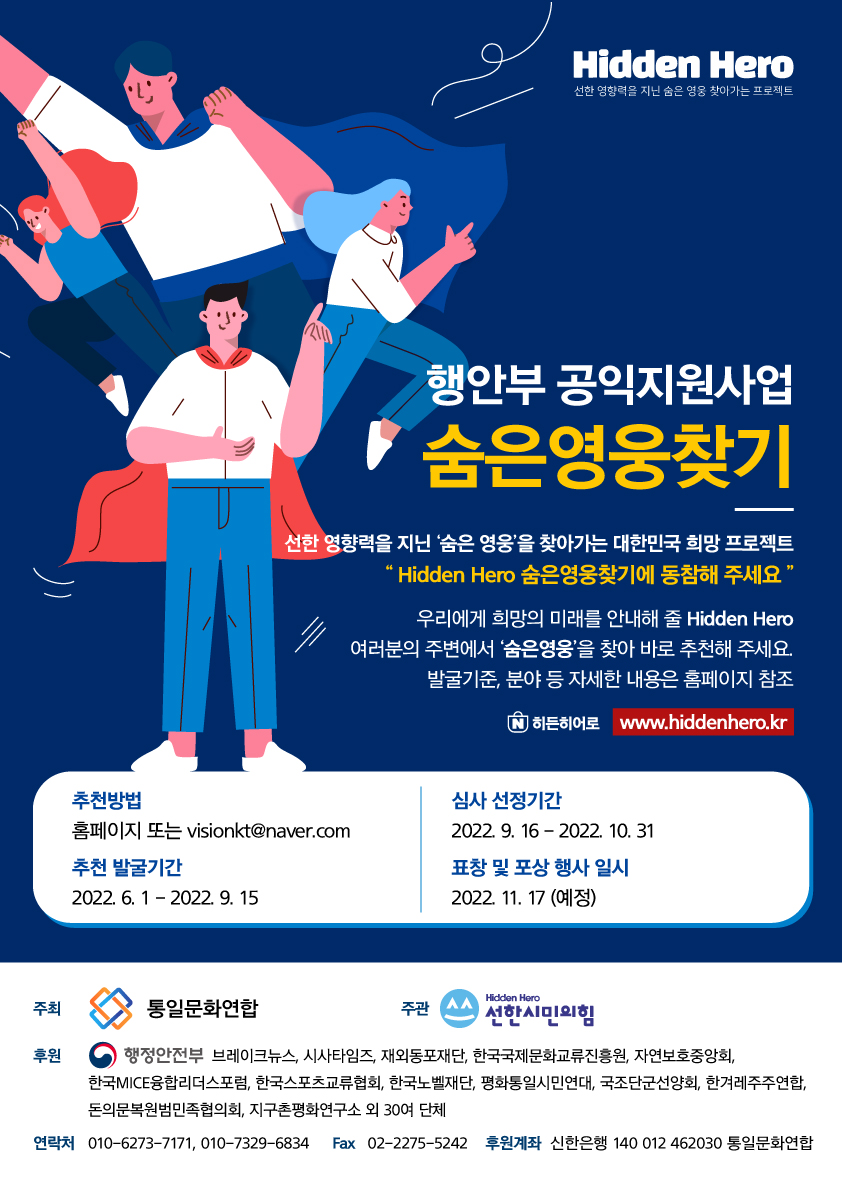 Hidden Hero 선한 영향력을 지닌 숨은 영웅 찾아가는 프로젝트 행안부 공익지원사업 숨은영웅찾기 선한 영향력을 지닌 '숨은 영웅'을 찾아가는 대한민국 희망 프로젝트 "Hidden Hero 숨은영웅찾기에 동참해 주세요 " '우리에게 희망의 미래를 안내해 줄 Hidden Hero) 여러분의 주변에서 '숨은 영웅'을 찾아 바로 추천해 주세요. '발굴기준, 분야 등 자세한 내용은 홈페이지 참조 ' 히든히어로 www.hiddenhero.kr 추천방법 홈페이지 또는 visionkt@naver.com 추천 발굴기간 2022. 6. 1 - 2022. 9. 15 심사 선정기간 2022. 9. 16 - 2022. 10. 31 표창 및 포상 행사 일시 2022. 11. 17 (예정) Hidden Hero 통일문화연합 주관 ^^ 선한시민의 후원 - 행정안전부 브레이크뉴스, 시사타임즈, 재외동포재단, 한국국제문화교류진흥원, 자연보호중앙회, 한국MICE융합리더스포럼, 한국스포츠교류협회, 한국노벨재단, 평화통일시민연대, 국조단군선양회, 한겨레주주연합, 돈의문복원범민족협의회, 지구촌평화연구소 외 30여 단체 연락처 010-6273-7171, 010-7329-6834 Fax 02-2275-5242 후원계좌 신한은행 140 012 462030 통일문화연합