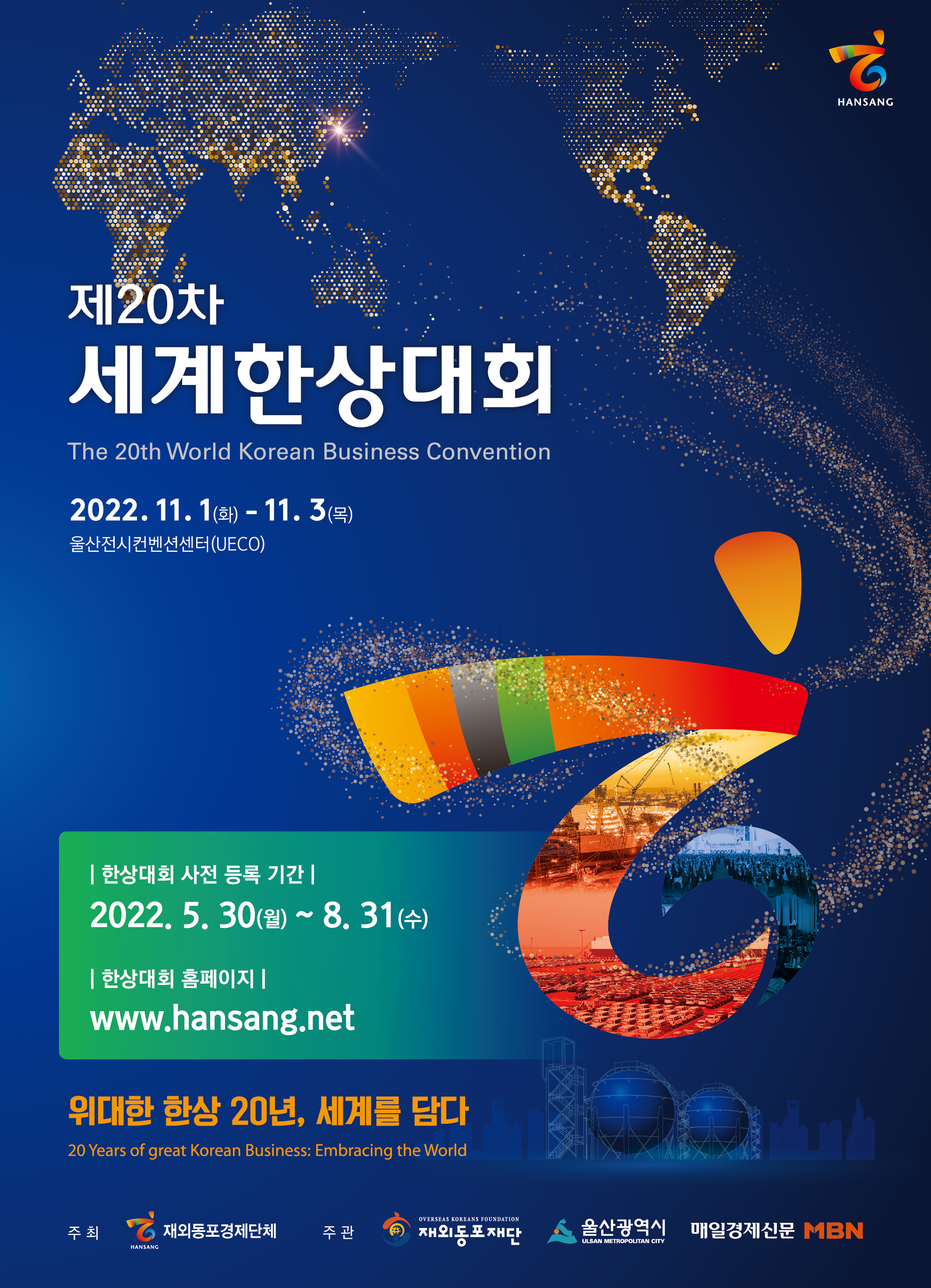 HANSANG 제20차 세계한상대회 The 20th World Korean Business Convention 2022. 11. 1(화) - 11. 3(목) 울산전시컨벤션센터(UECO) | 한상대회 사전 등록 기간 | 2022. 5. 30(월) ~ 8. 31 (수) | 한상대회 홈페이지] <a href=