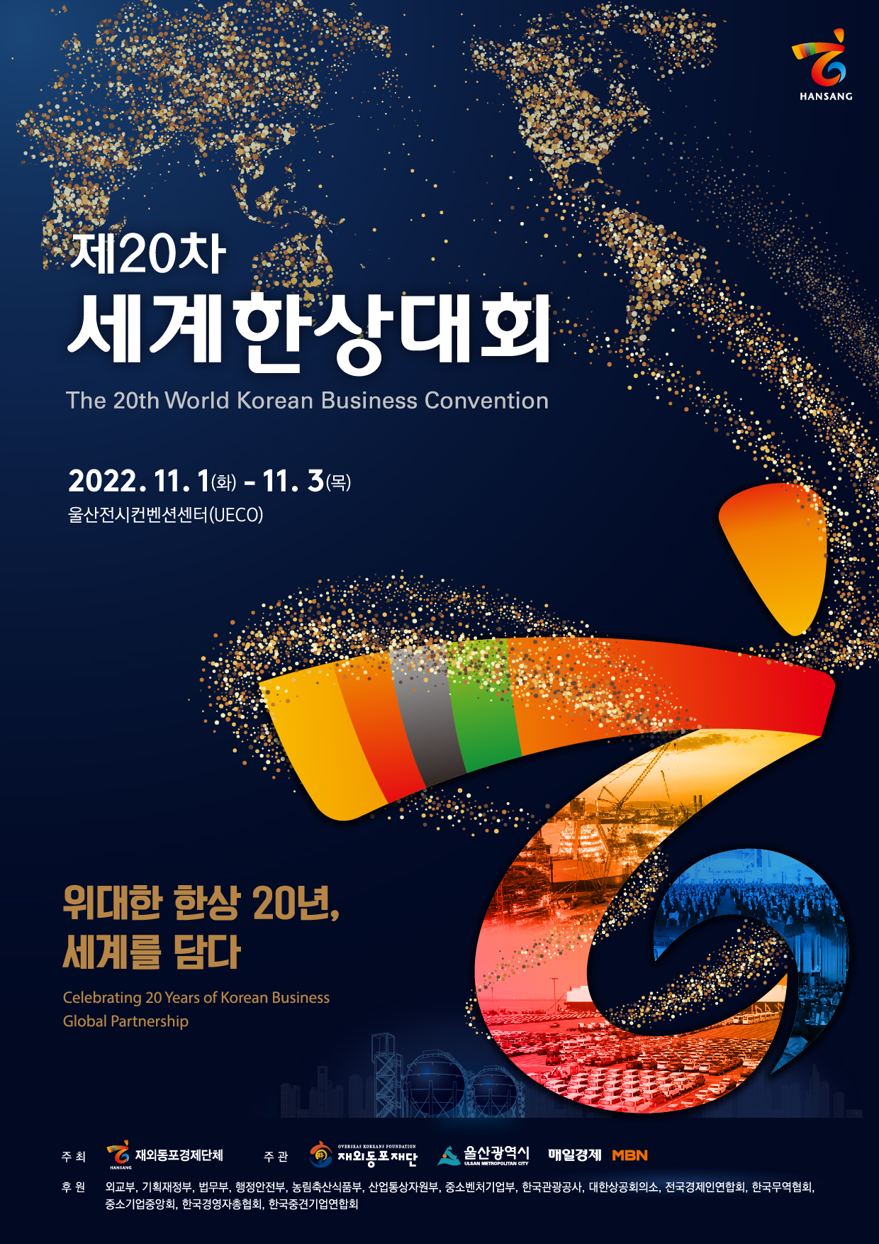 HANSANG 제20차 세계한상대회 The 20th World Korean Business Convention 2022. 11. 1(화) - 11. 3 (목) 울산전시컨벤션센터(UECO) 위대한 한상 20년, 세계를 담다. Celebrating 20 Years of Korean Business Global Partnership OVERSEAS KOREANS FOUNDATION 주최 재외동포경제단체 재외동포재다. 울산광역시 매일경제 MBN ULSAN METROPOLITAN CITY HANSANG 후원 외교부, 기획재정부, 법무부, 행정안전부, 농림축산식품부, 산업통상자원부, 중소벤처기업부, 한국관광공사, 대한상공회의소, 전국경제인연합회, 한국무역협회! 중소기업중앙회, 한국경영자총협회, 한국중견기업연합회