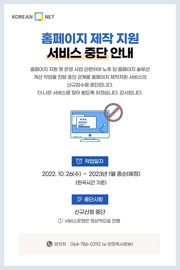 홈페이지 제작 지원 서비스 중단 안내  홈페이지 지원 및 운영 사업 관련하여 노후 된 홈페이지 솔루션 개선 작업을 진행 중인 관계로 홈페이지 제작지원 서비스의 신규접수를 중단합니다.더 나은 서비스로 찾아 뵙도록 하겠습니다. 감사합니다.  일자 : 2022. 10. 26(수) ~ 2023년 1월 중순(예정)  <한국시간 기준> 중단사항 :  신규신청 중단   *서비스운영은 정상적으로 진행  문의처 : 064-786-0292 (e-한민족사업부)