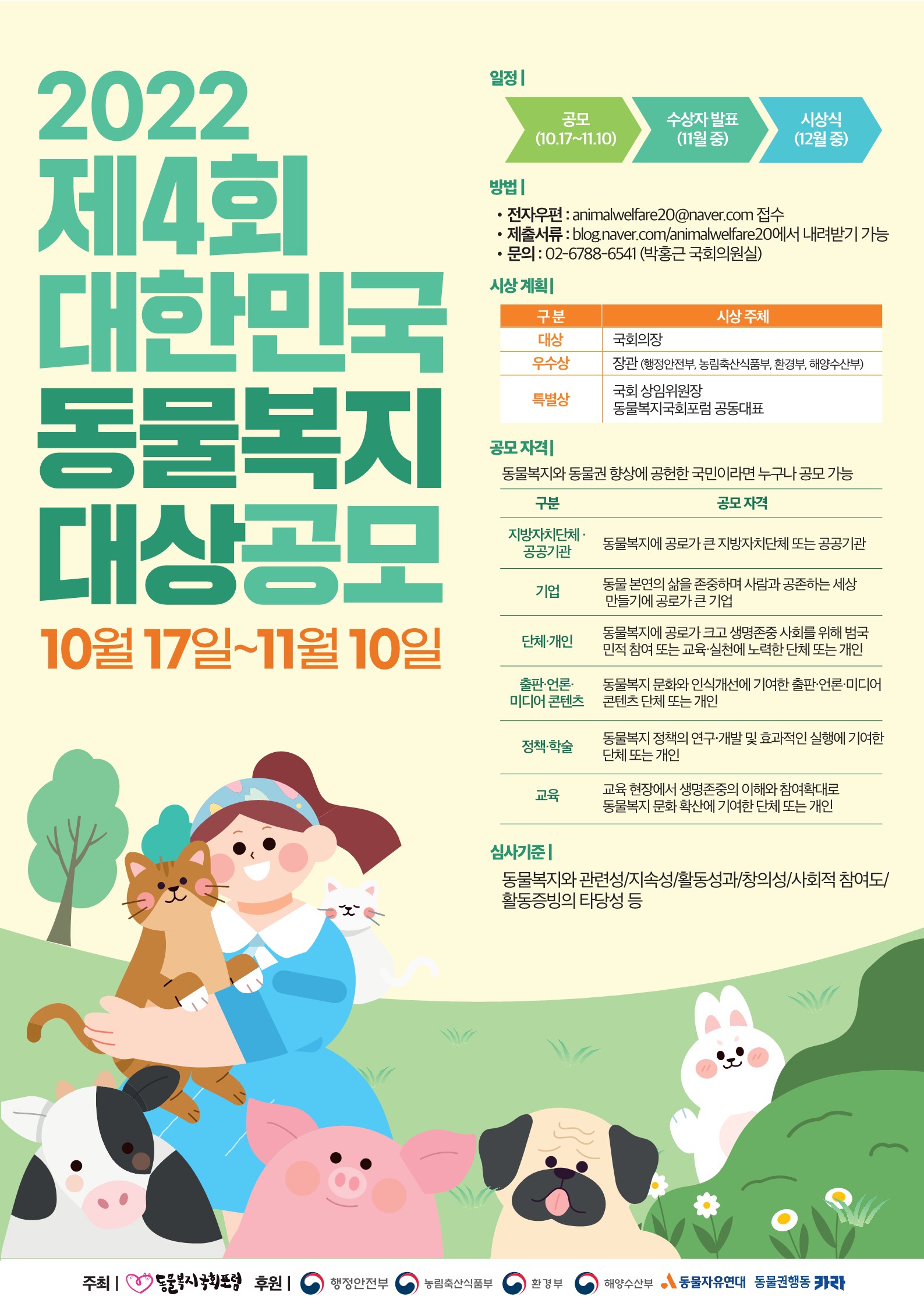 2022 제4회 대한민국 동물복지 대상공모  10월 17일~11월 10일 일정 공모 (10.17~11.10) 수상자 발표 (11월 중) 시상식 (12월 중) 방법 전자우편 : animalwelfare20@naver.com 접수 제출서류 : blog.naver.com/animalwelfare20에서 내려받기 가능 문의 : 02-6788-6541 (박홍근 국회의원실) 시상 계획 구 분 시상 주체 대상 국회의장 우수상 장관 (행정안전부, 농림축산식품부, 환경부, 해양수산부) 특별상 국회 상임위원장  동물복지국회포럼 공동대표 공모 자격 동물복지와 동물권 향상에 공헌한 국민이라면 누구나 공모 가능 구분 공모 자격 지방자치단체 ·공공기관 동물복지에 공로가 큰 지방자치단체 또는 공공기관 기업 동물 본연의 삶을 존중하며 사람과 공존하는 세상  만들기에 공로가 큰 기업 단체·개인 동물복지에 공로가 크고 생명존중 사회를 위해 범국 민적 참여 또는 교육·실천에 노력한 단체 또는 개인 출판·언론· 미디어 콘텐츠 동물복지 문화와 인식개선에 기여한 출판·언론·미디어 콘텐츠 단체 또는 개인 정책·학술 동물복지 정책의 연구·개발 및 효과적인 실행에 기여한 단체 또는 개인 교육 교육 현장에서 생명존중의 이해와 참여확대로 동물복지 문화 확산에 기여한 단체 또는 개인 심사기준 동물복지와 관련성/지속성/활동성과/창의성/사회적 참여도/ 활동증빙의 타당성 등  주최 :  동물복지국회포럼   후원 : 행정안전부 , 농림축산식품부 , 환경부 , 해양수산부 ,동물자유연대, 동물권행동 카라