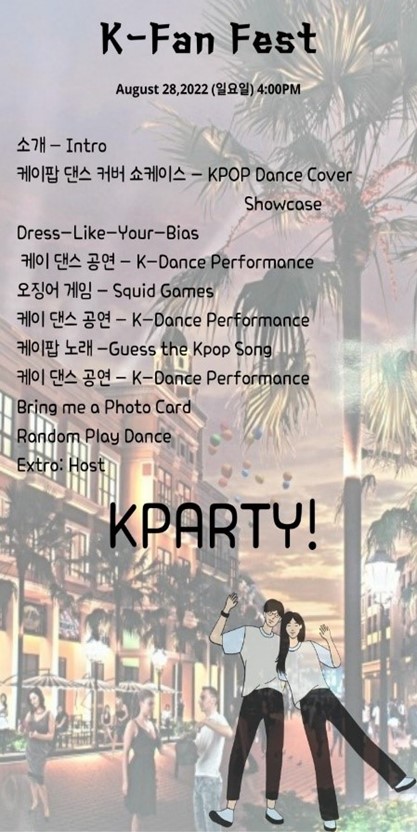 K-Fan Fest August 28,2022(AG) 4:00PM 소개 - Intro 케이팝 댄스 커버 쇼케이스 - KPOP Dance Cover. Showcase Dress-Like-Your-Bias 케이 댄스 공연 - K-Dance Performance 오징어 게임 - Squid Gamess 701 CHA 20 - K-Dance Performance 2H-Guess the Kpop Song 케이 댄스 공연 - K-Dance Performance Bring me a Photo Card Random Play Dance Extro: Host H E KPARTY!