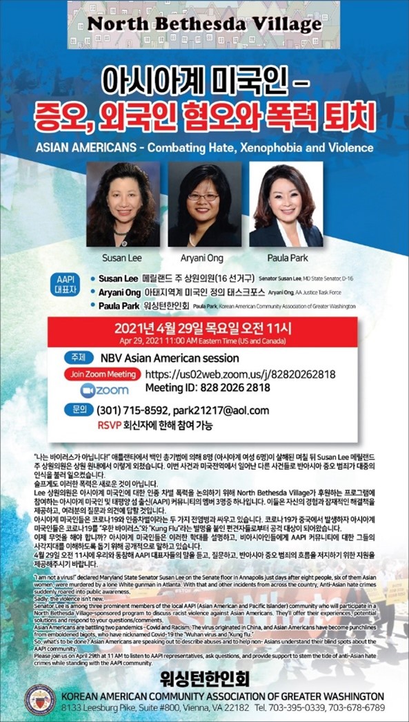 North Bethesda Village 0 O O O OKIE '아시아 미국인 증, 외국인험폭력 ASIAN AMERICANS - Combating Hate, Xenophobia and Violence Susan Lee Aryani Ong Paula Park AAPI 대표자 • Susan Lee 메릴랜드 주 상원의원 (16 선거구) Samator Suman Lee No State Sento.D-16 • Aryani Ong OFEHTI9H 01301 49 EHASIA Aryan Ong AA Justice Task Force • Paula Park 1801819! Pula Park Korean American Community Association of Greater Washington 2021년 4월 29일 목요일 오전 11시 Apr 29, 2021 11:00 AM Eastern Time (US and Canada) FH NBV Asian American session Join Zoom Meeting or Zoom Meeting ID: 828 2026 2818 문의 (301) 715-8592, park21217@aol.com RSVP 회신자에 한해 참여 가능 나는 바이러스가 아닙니다” 애틀랜타에서 백인 총기범에 의해 8명 (아시아계 여성 6명)이 살해된 며칠 뒤 Susan Lee 메릴랜드 주 상원의원은 상원 원내에서 이렇게 외쳤습니다. 이번 사건과 미국전역에서 일어난 다른 사건들로 반아시아 증오 범죄가 대중의 인식을 불러 일으켰습니다. 슬프게도 이러한 폭력은 새로운 것이 아닙니다. Lee 상원의원은 아시아계 미국인에 대한 인종 차별 폭력을 논의하기 위해 North Bethesda village가 후원하는 프로그램에 참여하는 아시아계 미국인 및 태평양 섬 출신(AAPI) 커뮤니티의 멤버 3명중 하나입니다. 이들은 자신의 경험과 잠재적인 해결책을 제공하고, 여러분의 질문과 의견에 답할 것입니다. 아시아계 미국인들은 코로나 19와 인종차별이라는 두 가지 전염병과 싸우고 있습니다. 코로나 19가 중국에서 발생하자 아시아계 미국인들은 코로나 19를 우한 바이러스와 Kung Fu 라는 별명을 붙인 편견자들로부터 공격 대상이 되어왔습니다. 이제 무엇을 해야 합니까? 아시아계 미국인들은 이러한 학대를 설명하고, 비아시아인들에게 AAPI 커뮤니티에 대한 그들의 사각지대를 이해하도록 돕기 위해 공개적으로 말하고 있습니다. 4월 29일 오전 11시에 우리와 동참해 AAPI 대표자들의 말을 듣고, 질문하고, 반아시아 중오 범죄의 흐름을 저지하기 위한 지원을 제공해주시기 바랍니다. Tom notavirus declared Maryland State Senator Susan Lee on the Senate floor in Annapolis just days after eight people, sky of them Aslan women were murdered by a lone White gunman in Atlanta With that and other incidents from across the country. Anti-Asian hate crimes suddenly roared into public awareness. Sadly, the violence isn't new. Senator Lee is among three prominent members of the local AAPI(Asian American and Pacific Islander) community who will participate in a North Bethesda Village-sponsored program to discuss racist violence against Asian Americans. They offer their experiences, potential solutions and respond to your questions/comments. Asian Americans are battling two pandemics-Covid and Racism. The virus originated in China and Asian Americans have become punchlines from emboldened bigots, who have nicknamed Covid-19 the Wuhan virus and Kung fu So, what's to be done? Asian Americans are speaking out to describe abuses and to help non-Asians understand their blind spots about the AAPI community Please join us on April 29th at 11 AM to listen to AAP representatives, ask questions, and provide support to stem the tide of anti-Asian hate crimes while standing with the AAP community. 워싱턴한인회 KOREAN AMERICAN COMMUNITY ASSOCIATION OF GREATER WASHINGTON 8133 Leesburg Pike, Suite #800, Vienna, VA 22182 