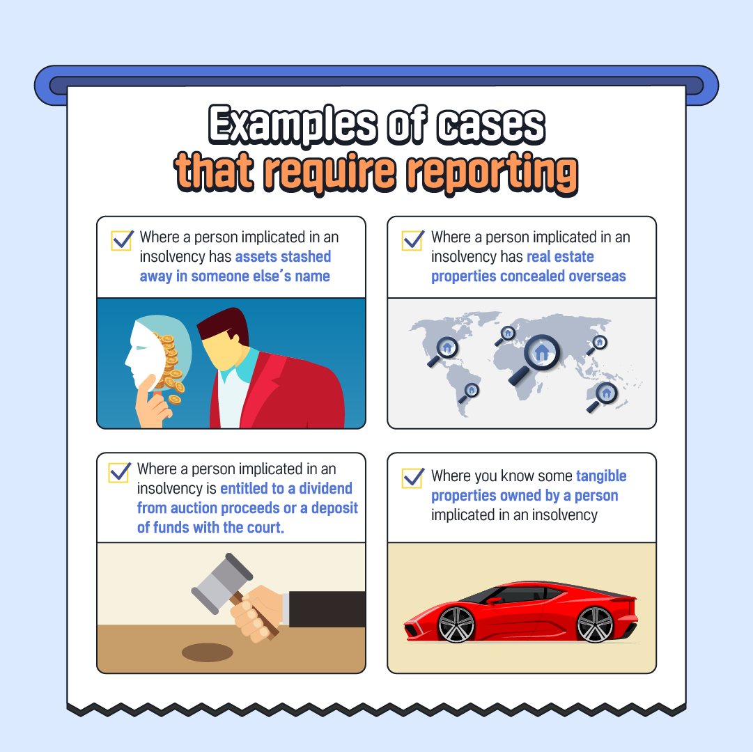 Examples of cases that require reporting Where a person implicated in an insolvency has assets stashed away in someone else's name Where a person implicated in an insolvency has real estate properties concealed overseas Where a person implicated in an insolvency is entitled to a dividend from auction proceeds or a deposit of funds with the court. Where you know some tangible properties owned by a person implicated in an insolvency