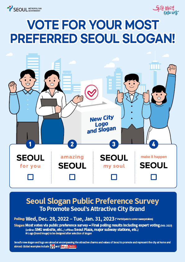 METROPOLITAN SEOUL GOVERNMENT 동해 매력 "특별시 서울 VOTE FOR YOUR MOST PREFERRED SEOUL SLOGAN! D New City Logo and Slogan 2 3 SEOUL amazing SEOUL for you SEOUL my soul 4 make it happen SEOUL Seoul Slogan Public Preference Survey To Promote Seoul's Attractive City Brand Polling: Wed, Dec. 28, 2022 - Tue, Jan. 31, 2023 (Participate to enter sweepstakes) Slogan: Most votes via public preference survey → Final polling results including expert voting (Feb. 2023) (online: SMG website, etc./offline: Seoul Plaza, major subway stations, etc.) *Logo (brand Image) to be designed after selection of slogan Seoul's new slogan and logo are aimed at encompassing the attractive charms and values of Seoul to promote and represent the city at home and abroad Global examples Include and be Berlin