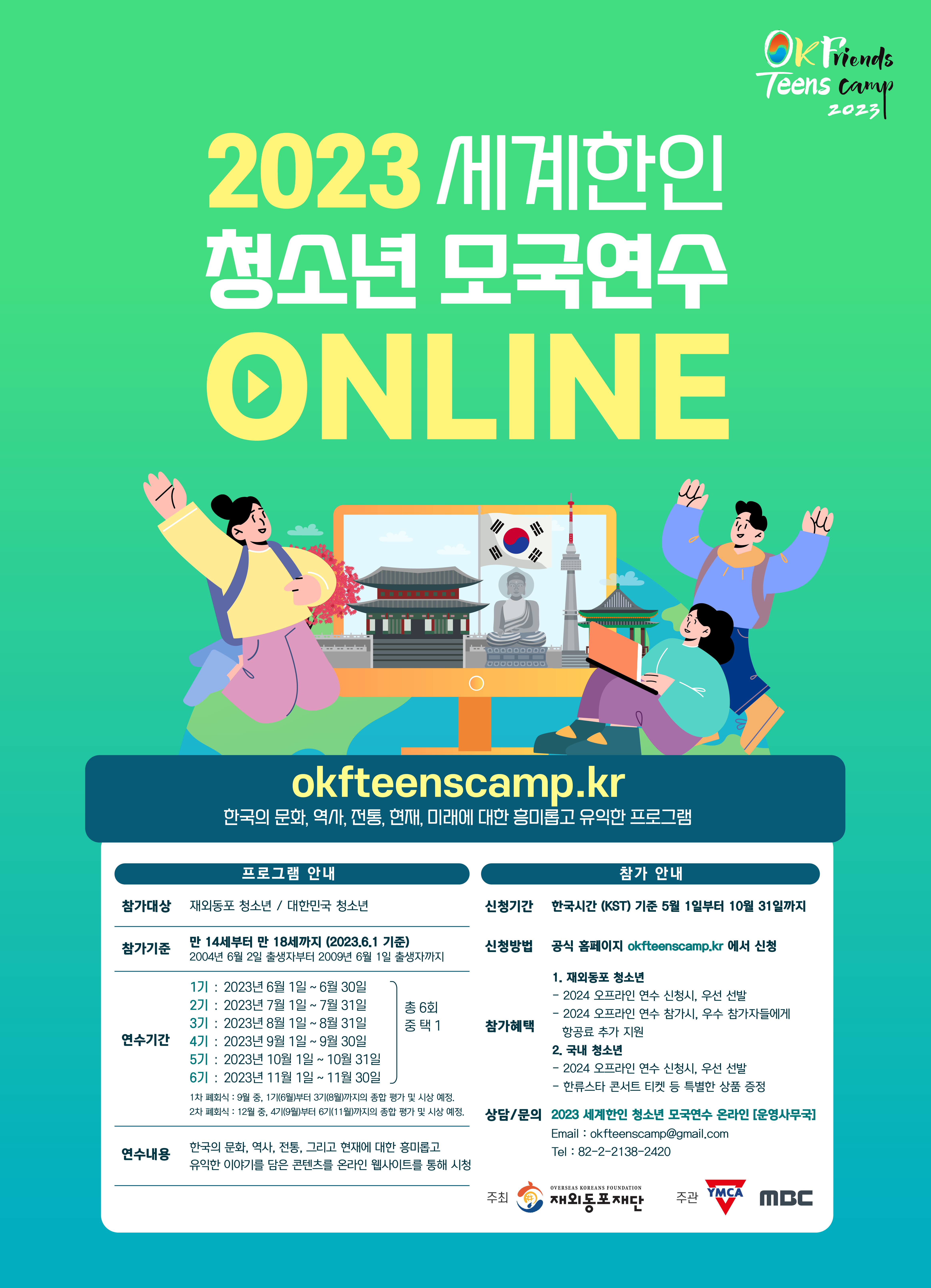 2023 세계한인 청소년 모국연수 ONLINE Ok Friends Teens camp 2023 okfteenscamp.kr 한국의 문화, 역사, 전통, 현재, 미래에 대한 흥미롭고 유익한 프로그램 프로그램 안내 참가대상 재외동포 청소년 / 대한민국 청소년 00 참가 안내 신청기간 한국시간 (KST) 기준 5월 1일부터 10월 31일까지 참가기준 만 14세부터 만 18세까지 (2023.6.1 기준) 2004년 6월 2일 출생자부터 2009년 6월 1일 출생자까지 1기 : 2023년 6월 1일 ~ 6월 30일 연수기간 2기 : 2023년 7월 1일 ~ 7월 31일 3기 : 2023년 8월 1일 ~ 8월 31일 4기 : 2023년 9월 1일 ~ 9월 30일 5기 : 2023년 10월 1일 ~ 10월 31일 6기 : 2023년 11월 1일 ~ 11월 30일 총 6회 중택 1 1차 폐회식 : 9월 중, 1기(6월)부터 3기(8월)까지의 종합 평가 및 시상 예정. 2차 폐회식 12월 중, 4기(9월)부터 6기(11월)까지의 종합 평가 및 시상 예정. 연수내용 한국의 문화, 역사, 전통, 그리고 현재에 대한 흥미롭고 유익한 이야기를 담은 콘텐츠를 온라인 웹사이트를 통해 시청 신청방법 공식 홈페이지 okfteenscamp.kr 에서 신청 참가혜택 1. 재외동포 청소년 - 2024 오프라인 연수 신청시, 우선 선발 - 2024 오프라인 연수 참가시, 우수 참가자들에게 항공료 추가 지원 2. 국내 청소년 — ・2024 오프라인 연수 신청시, 우선 선발 - 한류스타 콘서트 티켓 등 특별한 상품 증정 상담/문의 2023 세계한인 청소년 모국연수 온라인 [운영사무국] Email:okfteenscamp@gmail.com Tel:82-2-2138-2420 OVERSEAS KOREANS FOUNDATION 주최 재외동포재단 주관 YMCA MBC