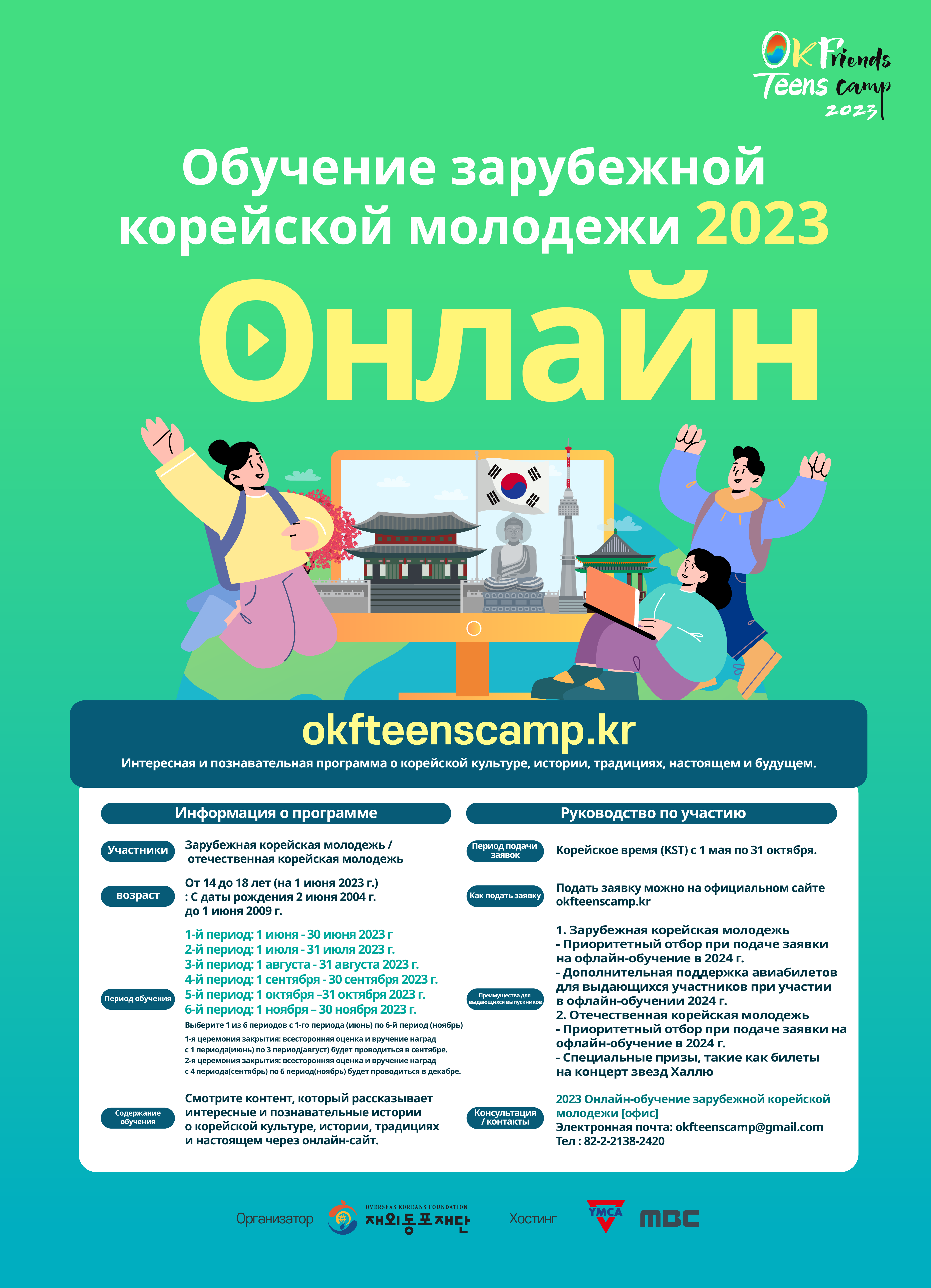 Ok Friends Teens Camp Обучение зарубежной корейской молодежи 2023 Онлайн fi 2023 okfteenscamp.kr Интересная и познавательная программа о корейской культуре, истории, традициях, настоящем и будущем. Участники возраст Период обучения Содержание обучения Информация о программе Зарубежная корейская молодежь / отечественная корейская молодежь От 14 до 18 лет (на 1 июня 2023 г.) : С даты рождения 2 июня 2004 г. до 1 июня 2009 г. 1-й период: 1 июня - 30 июня 2023 г 2-й период: 1 июля - 31 июля 2023 г. 3-й период: 1 августа - 31 августа 2023 г. 4-й период: 1 сентября - 30 сентября 2023 г. 5-й период: 1 октября -31 октября 2023 г. 6-й период: 1 ноября - 30 ноября 2023 г. Выберите 1 из 6 периодов с 1-го периода (июнь) по 6-й период (ноябрь) 1-я церемония закрытия: всесторонняя оценка и вручение наград с 1 периода(июнь) по 3 период(август) будет проводиться в сентябре. 2-я церемония закрытия: всесторонняя оценка и вручение наград с 4 периода(сентябрь) по 6 период(ноябрь) будет проводиться в декабре. Смотрите контент, который рассказывает интересные и познавательные истории о корейской культуре, истории, традициях и настоящем через онлайн-сайт. Период подачи заявок Как подать заявку Преимущества для выдающихся выпускников Консультация / контакты Руководство по участию Корейское время (KST) с 1 мая по 31 октября. Подать заявку можно на официальном сайте okfteenscamp.kr 1. Зарубежная корейская молодежь - - • Приоритетный отбор при подаче заявки на офлайн-обучение в 2024 г. • Дополнительная поддержка авиабилетов для выдающихся участников при участии в офлайн-обучении 2024 г. 2. Отечественная корейская молодежь - Приоритетный отбор при подаче заявки на офлайн-обучение в 2024 г. - Специальные призы, такие как билеты на концерт звезд Халлю 2023 Онлайн-обучение зарубежной корейской молодежи [офис] Электронная почта: okfteenscamp@gmail.com Тел: 82-2-2138-2420 OVERSEAS KOREANS FOUNDATION Организатор 재외동포재단 Хостинг YMCA MBC