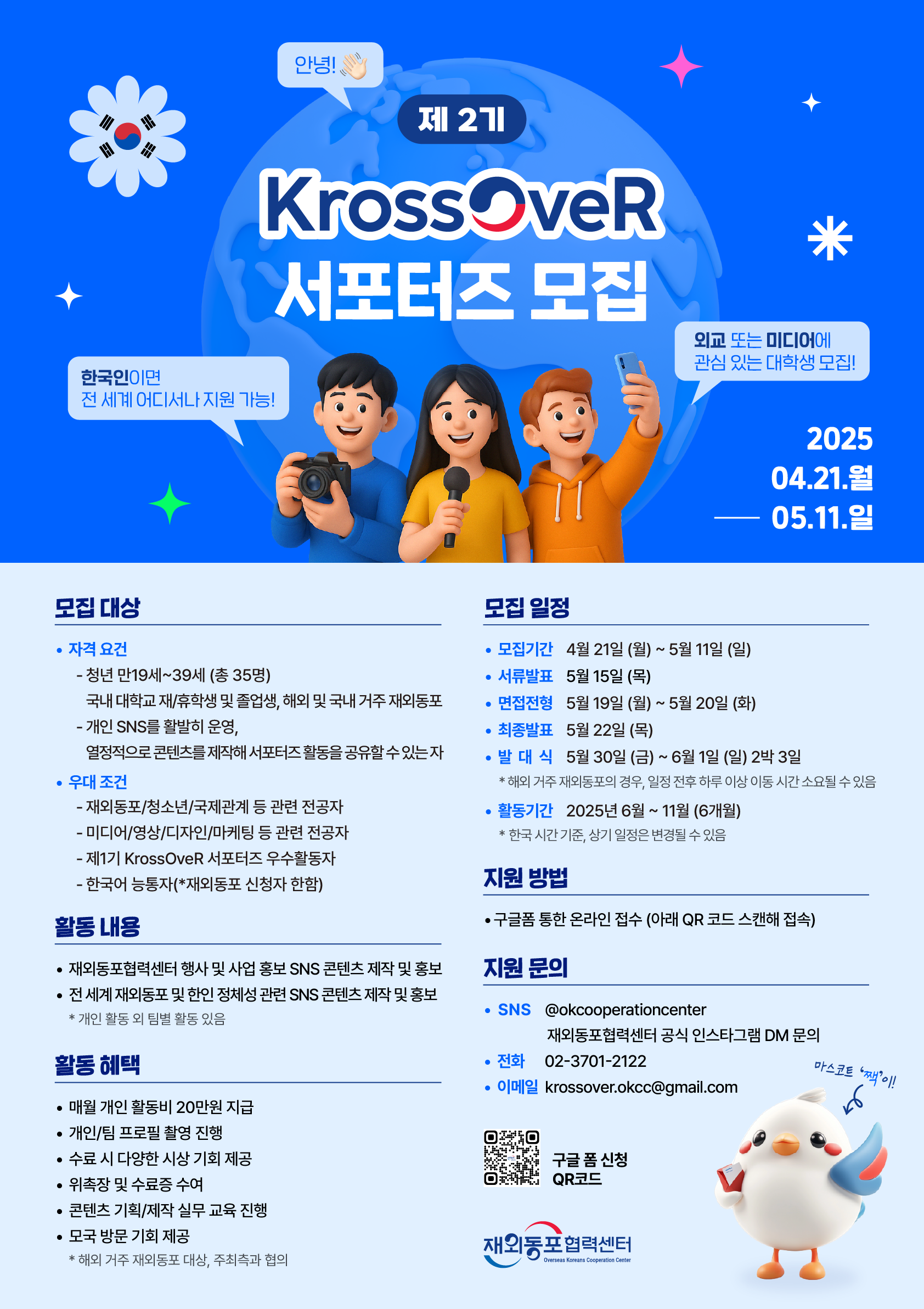 제 2기 KroosOveR 서포터즈 모집 · 모집 대상 · 자격 요건 - 청년 만 19세~39세 (총 35명) 국내 대학교 재/휴학생 및 졸업생, 해외 및 국내 거주 재외동포 - 개인 SNS를 활발히 운영, 열정적으로 콘텐츠를 제작해 서포터즈 활동을 공유할 수 있는 자 · 우대 조건 - 재외동포/청소년/국제관계 등 관련 전공자 - 미디어/영상/디자인/마케팅 등 관련 전공자 - 제1기 KrossOveR 서포터즈 우수활동자 - 한국어 능통자(*재외동포 신청자 한함) · 활동 내용 - 재외동포협력센터 행사 및 사업 홍보 SNS 콘텐츠 제작 및 홍보 - 전 세계 재외동포 및 한인 정체성 관련 SNS 콘텐츠 제작 및 홍보 * 개인 활동 외 팀별 활동 있음 · 활동 혜택 - 매월 개인 활동비 20만원 지급 - 개인/팀 프로필 촬영 진행 - 수료 시 다양한 시상 기회 제공 - 위촉장 및 수료증 수여 - 콘텐츠 기획/제작 실무 교육 진행 - 모국 방문 기회 제공 * 해외 거주 재외동포 대상, 주최측과 협의 모집 일정 · 모집기간 - 4월 21일(월) ~ 5월11일 (일) - 서류발표 5월 15일 (목) - 면접전형 5월 19일 (월) ~ 5월 20일 (화) - 최종발표 5월 22일 (목) - 발대식 5월 30일 (금) ~ 6월 1일 (일) 2박 3일 * 해외거주 재외동포의 경우, 일정 전후 하루 이상 이동 시간 소요될 수 있음 · 활동기간 2025년 6월 ~ 11월 (6개월) * 한국 시간 기준, 상기 일정은 변경될 수 있음 · 지원 방법 - 구글폼 통한 온라인 접수 (아래 QR 코드 스캔해 접속) · 지원 문의 - SNS @okcooperationcenter 재외동포협력센터 공식 인스타그램 DM 문의 - 전화 02-3701-2122 - 이메일 krossover.okcc@gmail.com