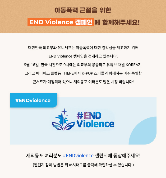 아동폭력 근절을 위한 END Violence 캠페인에 함께해주세요!
대한민국 외교부와 유니세프는 아동폭력에 대한 경각심을 제고하기 위해 END Violence 캠페인을 
전개하고 있습니다. 9월 16일, 한국 시간으로 9시에는 외교부의 공공외교 유튜브 채널 KOREAZ, 
그리고 메타버스 플랫폼 THERE에서 K-POP 스타들과 함께하는 아주 특별한 콘서트가 예정되어 있
으니 재외동포 여러분도 많은 시청 바랍니다!
재외동포 여러분도 #ENDviolence 챌린지에 동참해주세요!
(챌린지 참여 방법은 위 해시태그를 클릭해 확인하실 수 있습니다.)
 